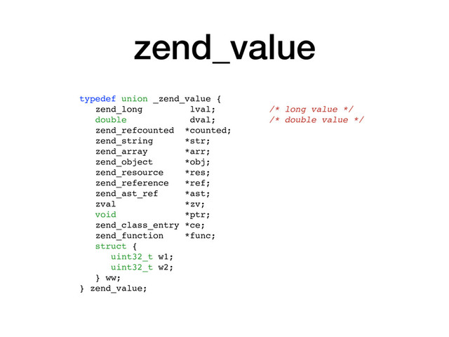 zend_value
typedef union _zend_value {
zend_long lval; /* long value */
double dval; /* double value */
zend_refcounted *counted;
zend_string *str;
zend_array *arr;
zend_object *obj;
zend_resource *res;
zend_reference *ref;
zend_ast_ref *ast;
zval *zv;
void *ptr;
zend_class_entry *ce;
zend_function *func;
struct {
uint32_t w1;
uint32_t w2;
} ww;
} zend_value;
