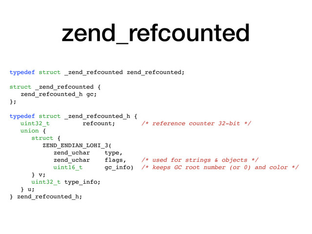 zend_refcounted
typedef struct _zend_refcounted zend_refcounted;
struct _zend_refcounted {
zend_refcounted_h gc;
};
typedef struct _zend_refcounted_h {
uint32_t refcount; /* reference counter 32-bit */
union {
struct {
ZEND_ENDIAN_LOHI_3(
zend_uchar type,
zend_uchar flags, /* used for strings & objects */
uint16_t gc_info) /* keeps GC root number (or 0) and color */
} v;
uint32_t type_info;
} u;
} zend_refcounted_h;
