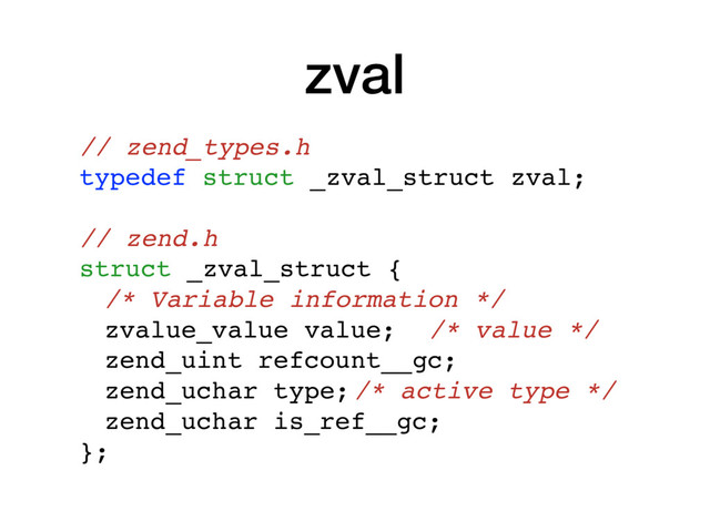 zval
// zend_types.h
typedef struct _zval_struct zval;
// zend.h
struct _zval_struct {
/* Variable information */
zvalue_value value; /* value */
zend_uint refcount__gc;
zend_uchar type;/* active type */
zend_uchar is_ref__gc;
};
