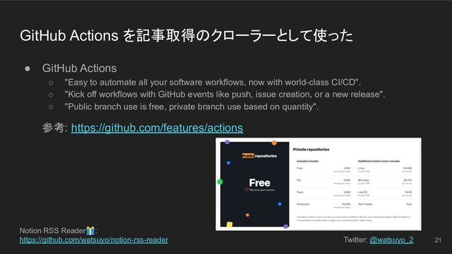 Notion RSS Reader🎁:
https://github.com/watsuyo/notion-rss-reader Twitter: @watsuyo_2
GitHub Actions を記事取得のクローラーとして使った
● GitHub Actions
○ "Easy to automate all your software workflows, now with world-class CI/CD".
○ "Kick off workflows with GitHub events like push, issue creation, or a new release".
○ "Public branch use is free, private branch use based on quantity".
参考: https://github.com/features/actions
21
