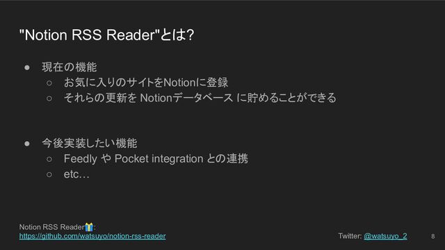Notion RSS Reader🎁:
https://github.com/watsuyo/notion-rss-reader Twitter: @watsuyo_2
"Notion RSS Reader"とは?
● 現在の機能
○ お気に入りのサイトをNotionに登録
○ それらの更新を Notionデータベース に貯めることができる
● 今後実装したい機能
○ Feedly や Pocket integration との連携
○ etc…
8

