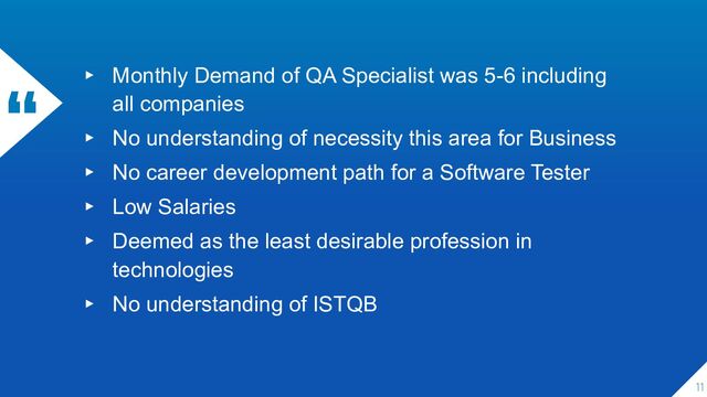 “ ▸ Monthly Demand of QA Specialist was 5-6 including
all companies
▸ No understanding of necessity this area for Business
▸ No career development path for a Software Tester
▸ Low Salaries
▸ Deemed as the least desirable profession in
technologies
▸ No understanding of ISTQB
11
