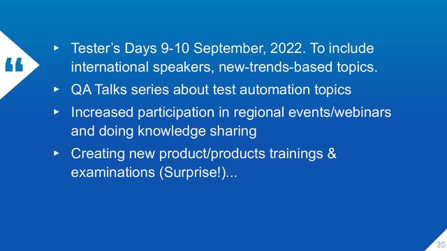 “ ▸ Tester’s Days 9-10 September, 2022. To include
international speakers, new-trends-based topics.
▸ QA Talks series about test automation topics
▸ Increased participation in regional events/webinars
and doing knowledge sharing
▸ Creating new product/products trainings &
examinations (Surprise!)...
20

