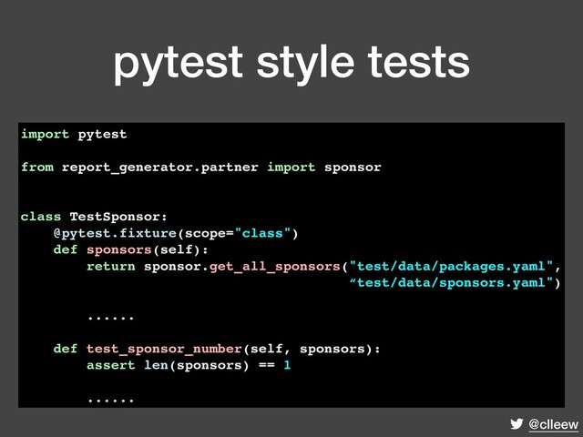 @clleew
pytest style tests
import pytest
from report_generator.partner import sponsor
class TestSponsor:
@pytest.fixture(scope="class")
def sponsors(self):
return sponsor.get_all_sponsors("test/data/packages.yaml",
“test/data/sponsors.yaml")
......
def test_sponsor_number(self, sponsors):
assert len(sponsors) == 1
......

