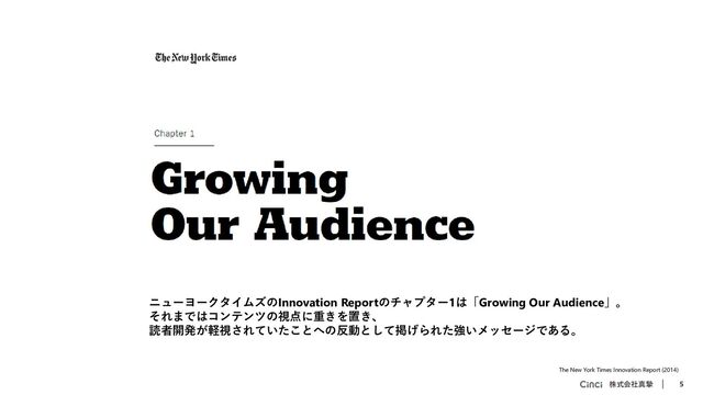 株式会社真摯 5
The New York Times Innovation Report (2014)
ニューヨークタイムズのInnovation Reportのチャプター1は「Growing Our Audience」。
それまではコンテンツの視点に重きを置き、
読者開発が軽視されていたことへの反動として掲げられた強いメッセージである。
