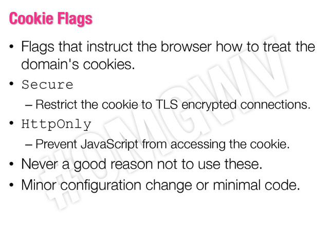 Cookie Flags
• Flags that instruct the browser how to treat the
domain's cookies.
• Secure
– Restrict the cookie to TLS encrypted connections.
• HttpOnly
– Prevent JavaScript from accessing the cookie.
• Never a good reason not to use these.
• Minor configuration change or minimal code.
