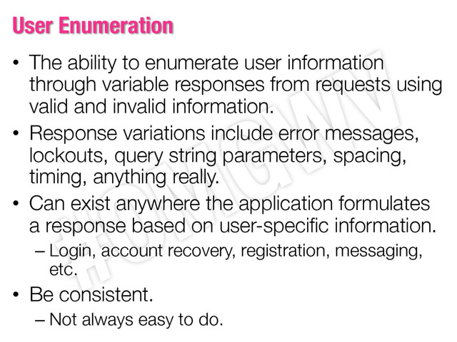 User Enumeration
• The ability to enumerate user information
through variable responses from requests using
valid and invalid information.
• Response variations include error messages,
lockouts, query string parameters, spacing,
timing, anything really.
• Can exist anywhere the application formulates
a response based on user-specific information.
– Login, account recovery, registration, messaging,
etc.
• Be consistent.
– Not always easy to do.
