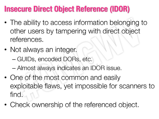 Insecure Direct Object Reference (IDOR)
• The ability to access information belonging to
other users by tampering with direct object
references.
• Not always an integer.
– GUIDs, encoded DORs, etc.
– Almost always indicates an IDOR issue.
• One of the most common and easily
exploitable flaws, yet impossible for scanners to
find.
• Check ownership of the referenced object.
