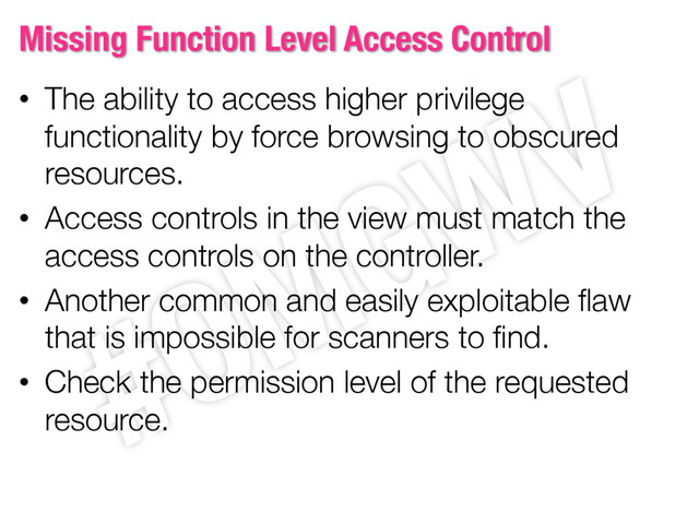 Missing Function Level Access Control
• The ability to access higher privilege
functionality by force browsing to obscured
resources.
• Access controls in the view must match the
access controls on the controller.
• Another common and easily exploitable flaw
that is impossible for scanners to find.
• Check the permission level of the requested
resource.
