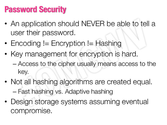 Password Security
• An application should NEVER be able to tell a
user their password.
• Encoding != Encryption != Hashing
• Key management for encryption is hard.
– Access to the cipher usually means access to the
key.
• Not all hashing algorithms are created equal.
– Fast hashing vs. Adaptive hashing
• Design storage systems assuming eventual
compromise.
