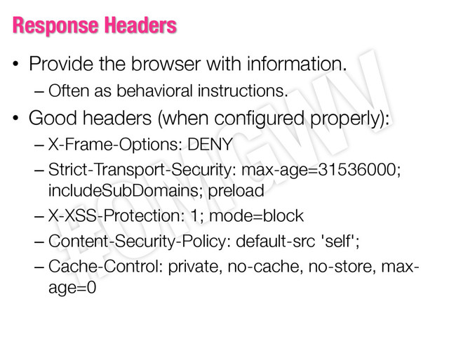 Response Headers
• Provide the browser with information.
– Often as behavioral instructions.
• Good headers (when configured properly):
– X-Frame-Options: DENY
– Strict-Transport-Security: max-age=31536000;
includeSubDomains; preload
– X-XSS-Protection: 1; mode=block
– Content-Security-Policy: default-src 'self';
– Cache-Control: private, no-cache, no-store, max-
age=0
