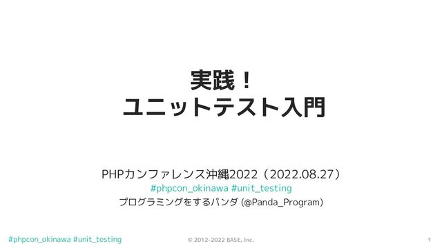 1
© 2012-2022 BASE, Inc.
#phpcon_okinawa #unit_testing
PHPカンファレンス沖縄2022（2022.08.27）
実践！
ユニットテスト入門
プログラミングをするパンダ (@Panda_Program)
#phpcon_okinawa #unit_testing
