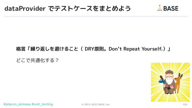 102
© 2012-2022 BASE, Inc.
#phpcon_okinawa #unit_testing
dataProvider でテストケースをまとめよう
格言「繰り返しを避けること（ DRY原則。Don’t Repeat Yourself.）」
どこで共通化する？
