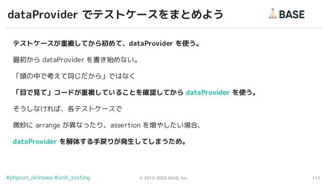 112
© 2012-2022 BASE, Inc.
#phpcon_okinawa #unit_testing
dataProvider でテストケースをまとめよう
テストケースが重複してから初めて、dataProvider を使う。
最初から dataProvider を書き始めない。
「頭の中で考えて同じだから」ではなく
「目で見て」コードが重複していることを確認してから dataProvider を使う。
そうしなければ、各テストケースで
微妙に arrange が異なったり、assertion を増やしたい場合、
dataProvider を解体する手戻りが発生してしまうため。

