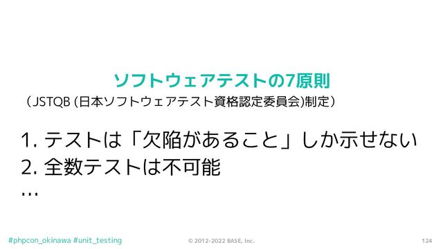 124
© 2012-2022 BASE, Inc.
#phpcon_okinawa #unit_testing
ソフトウェアテストの7原則
（JSTQB (日本ソフトウェアテスト資格認定委員会)制定）
1. テストは「欠陥があること」しか示せない
2. 全数テストは不可能
…
