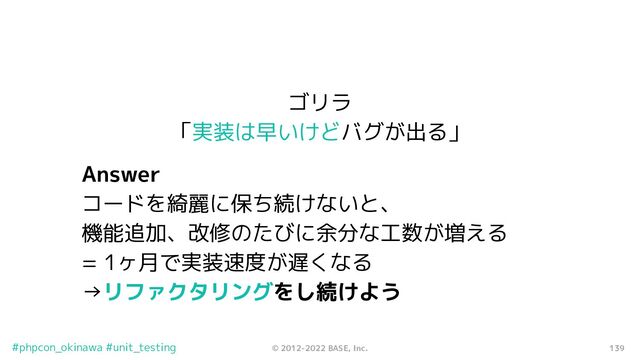 139
© 2012-2022 BASE, Inc.
#phpcon_okinawa #unit_testing
ゴリラ
「実装は早いけどバグが出る」
Answer
コードを綺麗に保ち続けないと、
機能追加、改修のたびに余分な工数が増える
= 1ヶ月で実装速度が遅くなる
→リファクタリングをし続けよう
