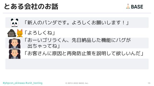 15
© 2012-2022 BASE, Inc.
#phpcon_okinawa #unit_testing
とある会社のお話
　　　「新人のパンダです。よろしくお願いします！」
　　　「よろしくね」
　　　「おーいゴリラくん、先日納品した機能にバグが
　　　　出ちゃってね」
　　　「お客さんに原因と再発防止策を説明して欲しいんだ」
