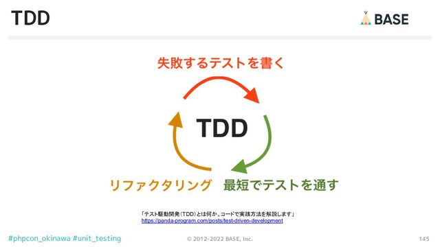 145
© 2012-2022 BASE, Inc.
#phpcon_okinawa #unit_testing
TDD
「テスト駆動開発（TDD）とは何か。コードで実践方法を解説します」
https://panda-program.com/posts/test-driven-development
