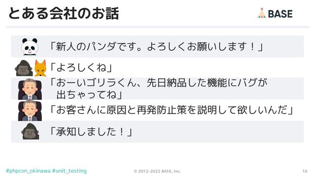 16
© 2012-2022 BASE, Inc.
#phpcon_okinawa #unit_testing
とある会社のお話
　　　「新人のパンダです。よろしくお願いします！」
　　　「よろしくね」
　　　「おーいゴリラくん、先日納品した機能にバグが
　　　　出ちゃってね」
　　　「お客さんに原因と再発防止策を説明して欲しいんだ」
　　　「承知しました！」
