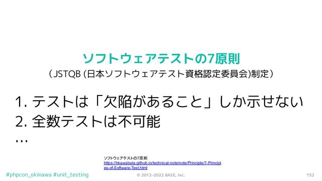 152
© 2012-2022 BASE, Inc.
#phpcon_okinawa #unit_testing
ソフトウェアテストの7原則
（JSTQB (日本ソフトウェアテスト資格認定委員会)制定）
1. テストは「欠陥があること」しか示せない
2. 全数テストは不可能
…
ソフトウェアテストの7原則
https://hkawabata.github.io/technical-note/note/Principle/7-Principl
es-of-Software-Test.html
