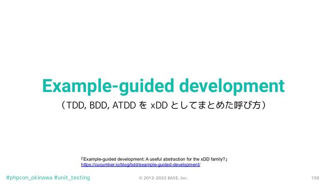 158
© 2012-2022 BASE, Inc.
#phpcon_okinawa #unit_testing
Example-guided development
（TDD, BDD, ATDD を xDD としてまとめた呼び方）
「Example-guided development: A useful abstraction for the xDD family?」
https://cucumber.io/blog/bdd/example-guided-development/
