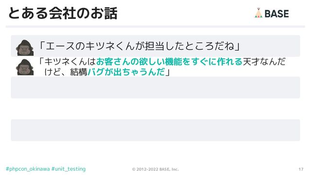 17
© 2012-2022 BASE, Inc.
#phpcon_okinawa #unit_testing
とある会社のお話
　　「エースのキツネくんが担当したところだね」
　　 「キツネくんはお客さんの欲しい機能をすぐに作れる天才なんだ
　　　 けど、結構バグが出ちゃうんだ」
