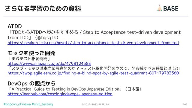 165
© 2012-2022 BASE, Inc.
#phpcon_okinawa #unit_testing
さらなる学習のための資料
ATDD
「TDDからATDDへ歩みをすすめる / Step to Acceptance test–driven development
from TDD」（@hgsgtk）
https://speakerdeck.com/hgsgtk/step-to-acceptance-test-driven-development-from-tdd
モックを使った開発
「実践テスト駆動開発」
https://www.amazon.co.jp/dp/4798124583
「スタブ・モックは本当に悪者なのか？〜テスト駆動開発をやめて、なお残すべき習慣とは (2)」
https://twop.agile.esm.co.jp/ﬁnding-a-blind-spot-by-agile-test-quadrant-807179783360
DevOps の観点から
「A Practical Guide to Testing in DevOps Japanese Edition」（日本語）
https://leanpub.com/testingindevops-japanese-edition
