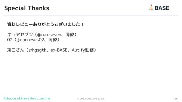166
© 2012-2022 BASE, Inc.
#phpcon_okinawa #unit_testing
Special Thanks
資料レビューありがとうございました！
キュアセブン（@cureseven、同僚）
02（@cocoeyes02、同僚）
東口さん（@hgsgtk、ex-BASE、Autify勤務）
