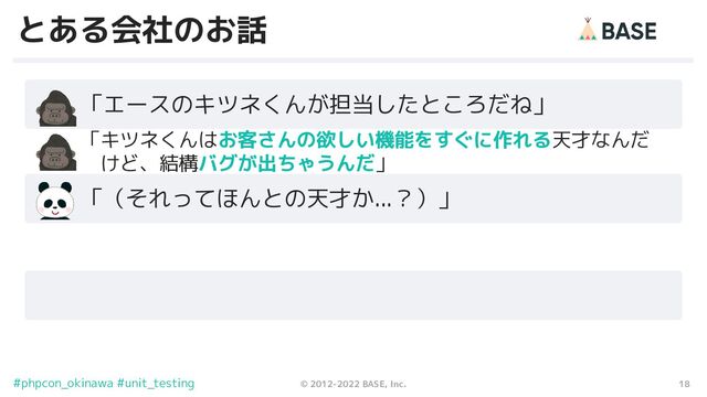 18
© 2012-2022 BASE, Inc.
#phpcon_okinawa #unit_testing
とある会社のお話
　　「エースのキツネくんが担当したところだね」
　　「（それってほんとの天才か...？）」
　　 「キツネくんはお客さんの欲しい機能をすぐに作れる天才なんだ
　　　 けど、結構バグが出ちゃうんだ」
