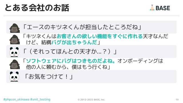 19
© 2012-2022 BASE, Inc.
#phpcon_okinawa #unit_testing
とある会社のお話
　　「エースのキツネくんが担当したところだね」
　　 「キツネくんはお客さんの欲しい機能をすぐに作れる天才なんだ
　　　 けど、結構バグが出ちゃうんだ」
　　「（それってほんとの天才か...？）」
　　 「お気をつけて！」
　　 「ソフトウェアにバグはつきものだよね。オンボーディングは
　　　 他の人に頼むから、僕はもう行くね」
