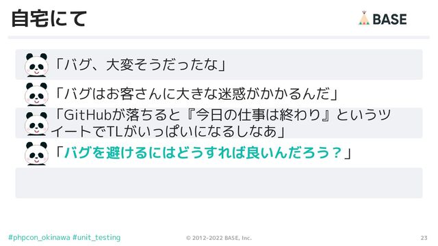 23
© 2012-2022 BASE, Inc.
#phpcon_okinawa #unit_testing
自宅にて
　　「バグ、大変そうだったな」
「GitHubが落ちると『今日の仕事は終わり』というツ
イートでTLがいっぱいになるしなあ」
　　「バグはお客さんに大きな迷惑がかかるんだ」
　　「バグを避けるにはどうすれば良いんだろう？」
