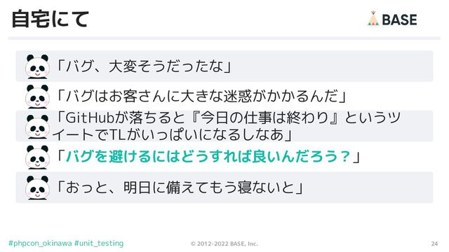 24
© 2012-2022 BASE, Inc.
#phpcon_okinawa #unit_testing
自宅にて
　　「バグ、大変そうだったな」
「GitHubが落ちると『今日の仕事は終わり』というツ
イートでTLがいっぱいになるしなあ」
　　「バグはお客さんに大きな迷惑がかかるんだ」
　　「バグを避けるにはどうすれば良いんだろう？」
　　「おっと、明日に備えてもう寝ないと」
