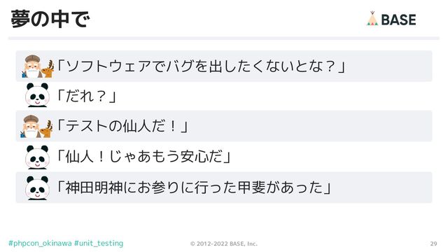 29
© 2012-2022 BASE, Inc.
#phpcon_okinawa #unit_testing
夢の中で
　　「ソフトウェアでバグを出したくないとな？」
　　「テストの仙人だ！」
　　「神田明神にお参りに行った甲斐があった」
　　「だれ？」
　　「仙人！じゃあもう安心だ」
