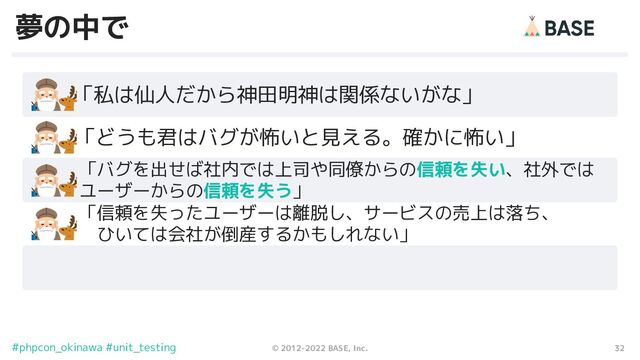 32
© 2012-2022 BASE, Inc.
#phpcon_okinawa #unit_testing
夢の中で
　　「私は仙人だから神田明神は関係ないがな」
「バグを出せば社内では上司や同僚からの信頼を失い、社外では　
ユーザーからの信頼を失う」
　　「どうも君はバグが怖いと見える。確かに怖い」
「信頼を失ったユーザーは離脱し、サービスの売上は落ち、
　ひいては会社が倒産するかもしれない」
