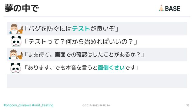 35
© 2012-2022 BASE, Inc.
#phpcon_okinawa #unit_testing
夢の中で
　　「バグを防ぐにはテストが良いぞ」
「まあ待て。画面での確認はしたことがあるか？」
　　「テストって？何から始めればいいの？」
「あります。でも本音を言うと面倒くさいです」
