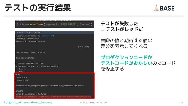 53
© 2012-2022 BASE, Inc.
#phpcon_okinawa #unit_testing
テストの実行結果
テストが失敗した
= テストがレッドだ
実際の値と期待する値の
差分を表示してくれる
プロダクションコードか
テストコードがおかしいのでコード
を修正する
