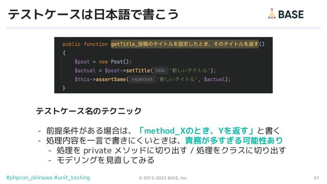 67
© 2012-2022 BASE, Inc.
#phpcon_okinawa #unit_testing
テストケースは日本語で書こう
テストケース名のテクニック
- 前提条件がある場合は、「method_Xのとき、Yを返す」と書く
- 処理内容を一言で書きにくいときは、責務が多すぎる可能性あり
- 処理を private メソッドに切り出す / 処理をクラスに切り出す
- モデリングを見直してみる
