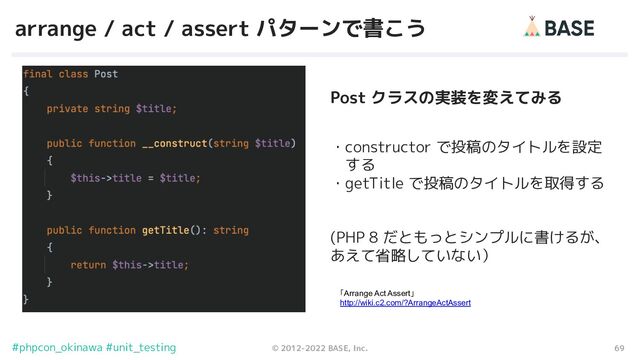 69
© 2012-2022 BASE, Inc.
#phpcon_okinawa #unit_testing
arrange / act / assert パターンで書こう
・constructor で投稿のタイトルを設定
　する
・getTitle で投稿のタイトルを取得する
(PHP 8 だともっとシンプルに書けるが、
あえて省略していない）
「Arrange Act Assert」
http://wiki.c2.com/?ArrangeActAssert
Post クラスの実装を変えてみる
