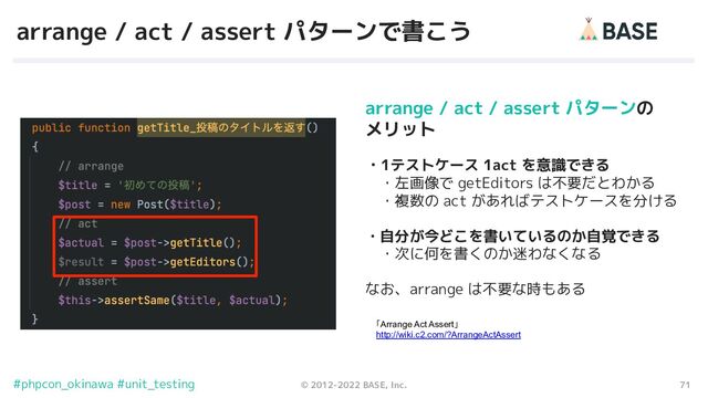 71
© 2012-2022 BASE, Inc.
#phpcon_okinawa #unit_testing
arrange / act / assert パターンで書こう
「Arrange Act Assert」
http://wiki.c2.com/?ArrangeActAssert
arrange / act / assert パターンの
メリット
・1テストケース 1act を意識できる
　・左画像で getEditors は不要だとわかる
　・複数の act があればテストケースを分ける
・自分が今どこを書いているのか自覚できる
　・次に何を書くのか迷わなくなる
なお、arrange は不要な時もある
