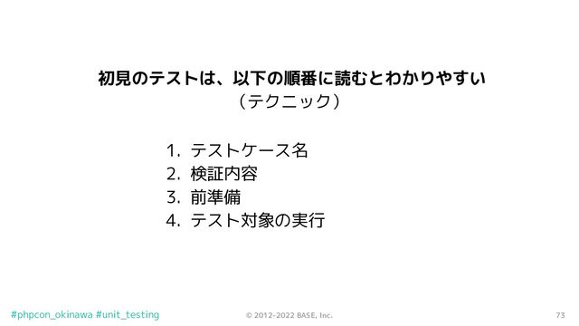 73
© 2012-2022 BASE, Inc.
#phpcon_okinawa #unit_testing
初見のテストは、以下の順番に読むとわかりやすい
（テクニック）
1. テストケース名
2. 検証内容
3. 前準備
4. テスト対象の実行
