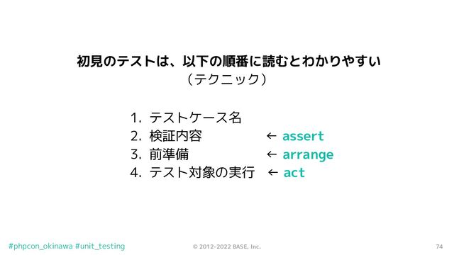 74
© 2012-2022 BASE, Inc.
#phpcon_okinawa #unit_testing
初見のテストは、以下の順番に読むとわかりやすい
（テクニック）
1. テストケース名
2. 検証内容　 ← assert
3. 前準備 ← arrange
4. テスト対象の実行 ← act
