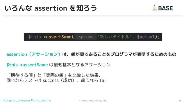 76
© 2012-2022 BASE, Inc.
#phpcon_okinawa #unit_testing
いろんな assertion を知ろう
assertion（アサーション）は、値が真であることをプログラマが表明するためのもの
$this->assertSame は最も基本となるアサーション
「期待する値」と「実際の値」を比較した結果、
同じならテストは success（成功）、違うなら fail
