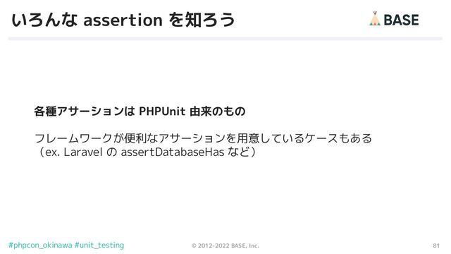 81
© 2012-2022 BASE, Inc.
#phpcon_okinawa #unit_testing
いろんな assertion を知ろう
各種アサーションは PHPUnit 由来のもの
フレームワークが便利なアサーションを用意しているケースもある
（ex. Laravel の assertDatabaseHas など）
