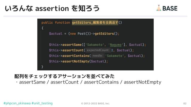 82
© 2012-2022 BASE, Inc.
#phpcon_okinawa #unit_testing
いろんな assertion を知ろう
配列をチェックするアサーションを並べてみた
・assertSame / assertCount / assertContains / assertNotEmpty
