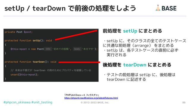 88
© 2012-2022 BASE, Inc.
#phpcon_okinawa #unit_testing
setUp / tearDown で前後の処理をしよう
前処理を setUp にまとめる
・setUp に、そのクラスの全てのテストケース　
に共通な前処理（arrange） をまとめる
・setUp は、各テストケースの直前に必ず
　実行される
後処理を tearDown にまとめる
・テストの前処理は setUp に、後処理は
　tearDown に記述する
「PHPUnit Docs » 4. フィクスチャ」
https://phpunit.readthedocs.io/ja/latest/fixtures.html
