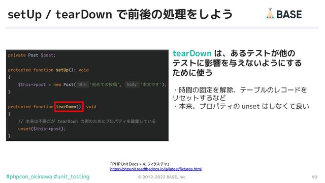 90
© 2012-2022 BASE, Inc.
#phpcon_okinawa #unit_testing
setUp / tearDown で前後の処理をしよう
tearDown は、あるテストが他の
テストに影響を与えないようにする
ために使う
・時間の固定を解除、テーブルのレコードを　
リセットするなど
・本来、プロパティの unset はしなくて良い
「PHPUnit Docs » 4. フィクスチャ」
https://phpunit.readthedocs.io/ja/latest/fixtures.html

