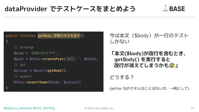 97
© 2012-2022 BASE, Inc.
#phpcon_okinawa #unit_testing
dataProvider でテストケースをまとめよう
今は本文（$body）が一行のテスト
しかない
「本文($body)が改行を含むとき、
　getBody() を実行すると
改行が消えてしまうかも😰」
どうする？
(getter なのでそんなことはないが、一例として)
