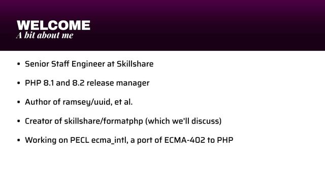 WELCOME
A bit about me
• Senior Sta
ff
Engineer at Skillshare


• PHP 8.1 and 8.2 release manager


• Author of ramsey/uuid, et al.


• Creator of skillshare/formatphp (which we’ll discuss)


• Working on PECL ecma_intl, a port of ECMA-402 to PHP
