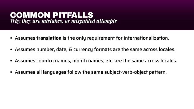 COMMON PITFALLS
Why they are mistakes, or misguided attempts
• Assumes translation is the only requirement for internationalization.


• Assumes number, date, & currency formats are the same across locales.


• Assumes country names, month names, etc. are the same across locales.


• Assumes all languages follow the same subject-verb-object pattern.
