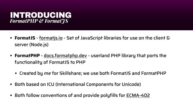 INTRODUCING
FormatPHP & FormatJS
• FormatJS - formatjs.io - Set of JavaScript libraries for use on the client &
server (Node.js)


• FormatPHP - docs.formatphp.dev - userland PHP library that ports the
functionality of FormatJS to PHP


• Created by me for Skillshare; we use both FormatJS and FormatPHP


• Both based on ICU (International Components for Unicode)


• Both follow conventions of and provide poly
fi
lls for ECMA-402
